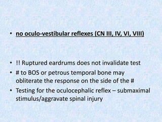 • no oculo-vestibular reflexes (CN III, IV, VI, VIII)
• !! Ruptured eardrums does not invalidate test
• # to BOS or petrous temporal bone may
obliterate the response on the side of the #
• Testing for the oculocephalic reflex – submaximal
stimulus/aggravate spinal injury
 