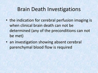 Brain Death Investigations
• the indication for cerebral perfusion imaging is
when clinical brain death can not be
determined (any of the preconditions can not
be met)
• an investigation showing absent cerebral
parenchymal blood flow is required
 