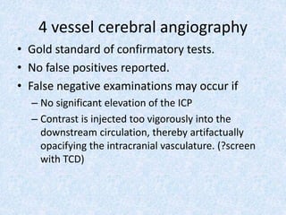 4 vessel cerebral angiography
• Gold standard of confirmatory tests.
• No false positives reported.
• False negative examinations may occur if
– No significant elevation of the ICP
– Contrast is injected too vigorously into the
downstream circulation, thereby artifactually
opacifying the intracranial vasculature. (?screen
with TCD)
 