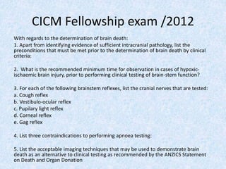 CICM Fellowship exam /2012
With regards to the determination of brain death:
1. Apart from identifying evidence of sufficient intracranial pathology, list the
preconditions that must be met prior to the determination of brain death by clinical
criteria:
2. What is the recommended minimum time for observation in cases of hypoxic-
ischaemic brain injury, prior to performing clinical testing of brain-stem function?
3. For each of the following brainstem reflexes, list the cranial nerves that are tested:
a. Cough reflex
b. Vestibulo-ocular reflex
c. Pupilary light reflex
d. Corneal reflex
e. Gag reflex
4. List three contraindications to performing apnoea testing:
5. List the acceptable imaging techniques that may be used to demonstrate brain
death as an alternative to clinical testing as recommended by the ANZICS Statement
on Death and Organ Donation
 