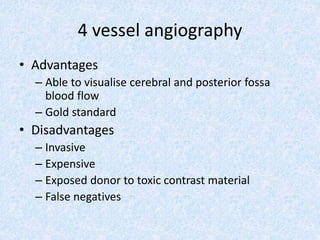 4 vessel angiography
• Advantages
– Able to visualise cerebral and posterior fossa
blood flow
– Gold standard
• Disadvantages
– Invasive
– Expensive
– Exposed donor to toxic contrast material
– False negatives
 