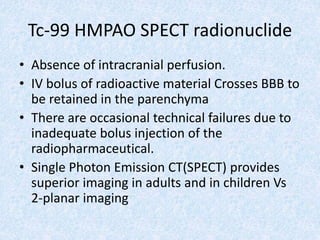 Tc-99 HMPAO SPECT radionuclide
• Absence of intracranial perfusion.
• IV bolus of radioactive material Crosses BBB to
be retained in the parenchyma
• There are occasional technical failures due to
inadequate bolus injection of the
radiopharmaceutical.
• Single Photon Emission CT(SPECT) provides
superior imaging in adults and in children Vs
2-planar imaging
 