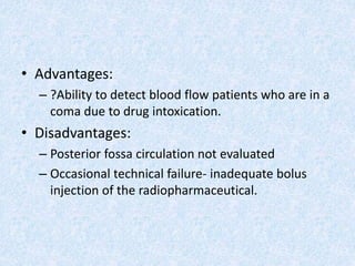 • Advantages:
– ?Ability to detect blood flow patients who are in a
coma due to drug intoxication.
• Disadvantages:
– Posterior fossa circulation not evaluated
– Occasional technical failure- inadequate bolus
injection of the radiopharmaceutical.
 