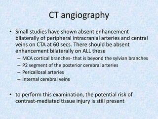 CT angiography
• Small studies have shown absent enhancement
bilaterally of peripheral intracranial arteries and central
veins on CTA at 60 secs. There should be absent
enhancement bilaterally on ALL these
– MCA cortical branches- that is beyond the sylvian branches
– P2 segment of the posterior cerebral arteries
– Pericallosal arteries
– Internal cerebral veins
• to perform this examination, the potential risk of
contrast-mediated tissue injury is still present
 