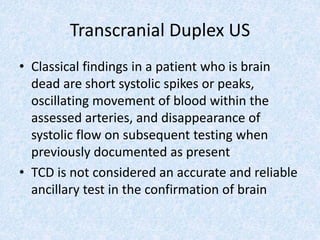 Transcranial Duplex US
• Classical findings in a patient who is brain
dead are short systolic spikes or peaks,
oscillating movement of blood within the
assessed arteries, and disappearance of
systolic flow on subsequent testing when
previously documented as present
• TCD is not considered an accurate and reliable
ancillary test in the confirmation of brain
 