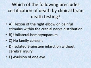 Which of the following precludes
certification of death by clinical brain
death testing?
• A) Flexion of the right elbow on painful
stimulus within the cranial nerve distribution
• B) Unilateral hemotympanum
• C) No family consent
• D) Isolated Brainstem infarction without
cerebral injury
• E) Avulsion of one eye
 