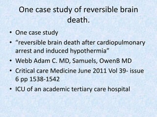 One case study of reversible brain
death.
• One case study
• “reversible brain death after cardiopulmonary
arrest and induced hypothermia”
• Webb Adam C. MD, Samuels, OwenB MD
• Critical care Medicine June 2011 Vol 39- issue
6 pp 1538-1542
• ICU of an academic tertiary care hospital
 