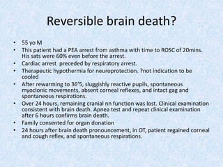 Reversible brain death?
• 55 yo M
• This patient had a PEA arrest from asthma with time to ROSC of 20mins.
His sats were 60% even before the arrest.
• Cardiac arrest preceded by respiratory arrest.
• Therapeutic hypothermia for neuroprotection. ?not indication to be
cooled
• After rewarming to 36’5, sluggishly reactive pupils, spontaneous
myoclonic movements, absent corneal reflexes, and intact gag and
spontaneous respirations.
• Over 24 hours, remaining cranial nn function was lost. Clinical examination
consistent with brain death. Apnea test and repeat clinical examination
after 6 hours confirms brain death.
• Family consented for organ donation
• 24 hours after brain death pronouncement, in OT, patient regained corneal
and cough reflex, and spontaneous respirations.
 