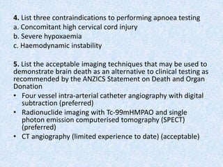 4. List three contraindications to performing apnoea testing
a. Concomitant high cervical cord injury
b. Severe hypoxaemia
c. Haemodynamic instability
5. List the acceptable imaging techniques that may be used to
demonstrate brain death as an alternative to clinical testing as
recommended by the ANZICS Statement on Death and Organ
Donation
• Four vessel intra-arterial catheter angiography with digital
subtraction (preferred)
• Radionuclide imaging with Tc-99mHMPAO and single
photon emission computerised tomography (SPECT)
(preferred)
• CT angiography (limited experience to date) (acceptable)
 