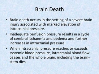 Brain Death
• Brain death occurs in the setting of a severe brain
injury associated with marked elevation of
intracranial pressure.
• Inadequate perfusion pressure results in a cycle
of cerebral ischaemia and oedema and further
increases in intracranial pressure.
• When intracranial pressure reaches or exceeds
systemic blood pressure, intracranial blood flow
ceases and the whole brain, including the brain-
stem dies.
 