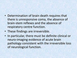 • Determination of brain death requires that
there is unresponsive coma, the absence of
brain-stem reflexes and the absence of
respiratory centre function.
• These findings are irreversible.
• In particular, there must be definite clinical or
neuro-imaging evidence of acute brain
pathology consistent with the irreversible loss
of neurological function.
 