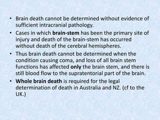 • Brain death cannot be determined without evidence of
sufficient intracranial pathology.
• Cases in which brain-stem has been the primary site of
injury and death of the brain-stem has occurred
without death of the cerebral hemispheres.
• Thus brain death cannot be determined when the
condition causing coma, and loss of all brain stem
functions has affected only the brain stem, and there is
still blood flow to the supratentorial part of the brain.
• Whole brain death is required for the legal
determination of death in Australia and NZ. (cf to the
UK.)
 