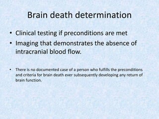 Brain death determination
• Clinical testing if preconditions are met
• Imaging that demonstrates the absence of
intracranial blood flow.
• There is no documented case of a person who fulfills the preconditions
and criteria for brain death ever subsequently developing any return of
brain function.
 