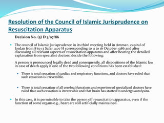 Resolution of the Council of Islamic Jurisprudence on
Resuscitation Apparatus
Decision No. (5) D 3/07/86
 The council of Islamic Jurisprudence in its third meeting held in Amman, capital of
Jordan from 8 to 13 Safar 1407 H corresponding to 11 to 16 October 1986 and after
discussing all relevant aspects of resuscitation apparatus and after hearing the detailed
explanation from specialist doctors, decide the following:
A person is pronounced legally dead and consequently, all dispositions of the Islamic law
in case of death apply if one of the two following conditions has been established:
 There is total cessation of cardiac and respiratory functions, and doctors have ruled that
such cessation is irreversible.
 There is total cessation of all cerebral functions and experienced specialized doctors have
ruled that such cessation is irreversible and that brain has started to undergo autolysins.
 In this case, it is permissible to take the person off resuscitation apparatus, even if the
function of some organs e.g., heart are still artificially maintained.
 