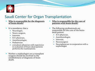 Saudi Center for Organ Transplantation
 Who is responsible for the diagnosis
of brain death?
 It is mandatory that a
 Neurologist,
 Neuro-surgeon,
 Internist,
 ICU physician,
 Anesthesiologist,
 Pediatrician
 consultant physician with experience
in evaluation of brain-dead patients
performs the examinations.
 Neither a nephrologist nor a transplant
surgeon should be involved in the
establishment of diagnosis of brain
death.
 Who is responsible for the care of
patients with brain death?
 The following professionals are
responsible for the care of the brain-
dead patient:
 ICU physician,
 Anesthesiologist,
 Internist,
 Neurosurgeon
 Neurophysician in cooperation with-a
nephrologist
 