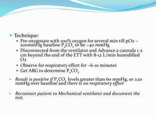  Technique:
 Pre-oxygenate with 100% oxygen for several min till pO2 ~
200mmHg baseline PaCO2 to be ~40 mmHg
 Disconnected from the ventilator and Advance a cannula 1-2
cm beyond the end of the ETT with 8-12 L/min humidified
O2
 Observe for respiratory effort for ~6-10 minutes
 Get ABG to determine PaCO2
• Result is positive if PaCO2 levels greater than 60 mmHg, or ≥20
mmHg over baseline and there is no respiratory effort
• Reconnect patient to Mechanical ventilator and document the
test.
 