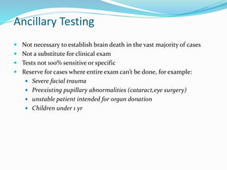 Ancillary Testing
 Not necessary to establish brain death in the vast majority of cases
 Not a substitute for clinical exam
 Tests not 100% sensitive or specific
 Reserve for cases where entire exam can’t be done, for example:
 Severe facial trauma
 Preexisting pupillary abnormalities (cataract,eye surgery)
 unstable patient intended for organ donation
 Children under 1 yr
 