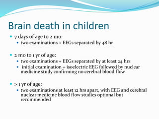 Brain death in children
 7 days of age to 2 mo:
 two examinations + EEGs separated by 48 hr
 2 mo to 1 yr of age:
 two examinations + EEGs separated by at least 24 hrs
 initial examination + isoelectric EEG followed by nuclear
medicine study confirming no cerebral blood flow
 > 1 yr of age:
 two examinations at least 12 hrs apart, with EEG and cerebral
nuclear medicine blood flow studies optional but
recommended
 