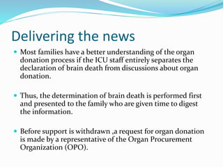 Delivering the news
 Most families have a better understanding of the organ
donation process if the ICU staff entirely separates the
declaration of brain death from discussions about organ
donation.
 Thus, the determination of brain death is performed first
and presented to the family who are given time to digest
the information.
 Before support is withdrawn ,a request for organ donation
is made by a representative of the Organ Procurement
Organization (OPO).
 