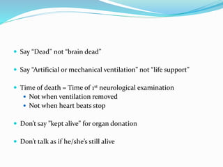  Say “Dead” not “brain dead”
 Say “Artificial or mechanical ventilation” not “life support”
 Time of death = Time of 1st neurological examination
 Not when ventilation removed
 Not when heart beats stop
 Don’t say ”kept alive” for organ donation
 Don’t talk as if he/she’s still alive
 