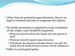  Other than for potential organ donation, there is no
legal or medical rationale to oxygenate the cadaver.
 No family permission is required to cease ventilation
of the corpse; none should be requested.
 Physician should inform the family that the patient is
dead.
 Physician should request organ donation.
 If declined, the physician should inform ”not ask” the
family that all medical interventions will be withdrawn.
 Fallow Local hospital policy
 