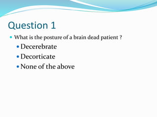 Question 1
 What is the posture of a brain dead patient ?
 Decerebrate
 Decorticate
 None of the above
 