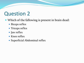 Question 2
 Which of the fallowing is present in brain dead:
 Biceps reflex
 Triceps reflex
 Jaw reflex
 Knee reflex
 Superficial Abdominal reflex
 