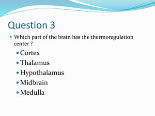 Question 3
 Which part of the brain has the thermoregulation
center ?
 Cortex
 Thalamus
 Hypothalamus
 Midbrain
 Medulla
 