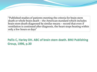 “Published studies of patients meeting the criteria for brain stem
death or whole brain death – the American standard which includes
brain stem death diagnosed by similar means – record that even if
ventilation is continued after diagnosis, the heart stops beating within
only a few hours or days”
 