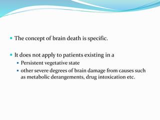  The concept of brain death is specific.
 It does not apply to patients existing in a
 Persistent vegetative state
 other severe degrees of brain damage from causes such
as metabolic derangements, drug intoxication etc.
 