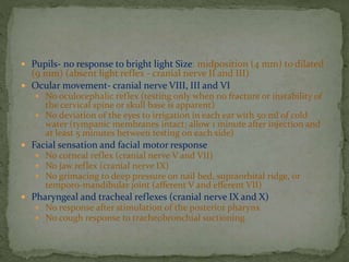  Pupils- no response to bright light Size: midposition (4 mm) to dilated
(9 mm) (absent light reflex - cranial nerve II and III)
 Ocular movement- cranial nerve VIII, III and VI
 No oculocephalic reflex (testing only when no fracture or instability of
the cervical spine or skull base is apparent)
 No deviation of the eyes to irrigation in each ear with 50 ml of cold
water (tympanic membranes intact; allow 1 minute after injection and
at least 5 minutes between testing on each side)
 Facial sensation and facial motor response
 No corneal reflex (cranial nerve V and VII)
 No jaw reflex (cranial nerve IX)
 No grimacing to deep pressure on nail bed, supraorbital ridge, or
temporo-mandibular joint (afferent V and efferent VII)
 Pharyngeal and tracheal reflexes (cranial nerve IX and X)
 No response after stimulation of the posterior pharynx
 No cough response to tracheobronchial suctioning
 
