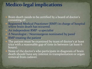  Brain death needs to be certified by a board of doctor's
consisting of:
 Registered Medical Practioner (RMP) in charge of hospital
where brain death has occurred.
 An independent RMP –a specialist.
 A Neurologist / Neurosurgeon nominated by panel.
 RMP treating the patient.
 The patient must be examined by team of doctor's at least
trice with a reasonable gap of time in between (at least 6
hours).
 None of the doctor's who participate in diagnosis of brain
death should have any interest in transplantation or organ
removal from cadaver.
 