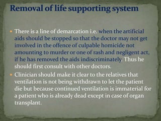  There is a line of demarcation i.e. when the artificial
aids should be stopped so that the doctor may not get
involved in the offence of culpable homicide not
amounting to murder or one of rash and negligent act,
if he has removed the aids indiscriminately. Thus he
should first consult with other doctors.
 Clinician should make it clear to the relatives that
ventilation is not being withdrawn to let the patient
die but because continued ventilation is immaterial for
a patient who is already dead except in case of organ
transplant.
 