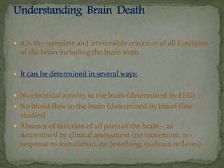  it is the complete and irreversible cessation of all functions
of the brain including the brain stem.
 It can be determined in several ways:
 No electrical activity in the brain (determined by EEG)
 No blood flow to the brain (determined by blood flow
studies)
 Absence of function of all parts of the brain – as
determined by clinical assessment (no movement, no
response to stimulation, no breathing, no brain reflexes).
 
