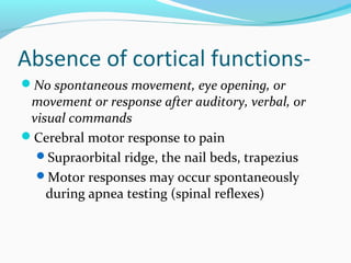 Absence of cortical functions-
No spontaneous movement, eye opening, or
movement or response after auditory, verbal, or
visual commands
Cerebral motor response to pain
Supraorbital ridge, the nail beds, trapezius
Motor responses may occur spontaneously
during apnea testing (spinal reflexes)
 