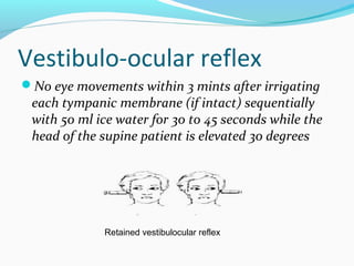 Vestibulo-ocular reflex
No eye movements within 3 mints after irrigating
each tympanic membrane (if intact) sequentially
with 50 ml ice water for 30 to 45 seconds while the
head of the supine patient is elevated 30 degrees
Retained vestibulocular reflex
 