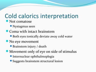 Cold calorics interpretation
Not comatose
Nystagmus seen
Coma with intact brainstem
Both eyes tonically deviate away cold water
No eye movement
Brainstem injury / death
Movement only of eye on side of stimulus
Internuclear ophthalmoplegia
Suggests brainstem structural lesion
 