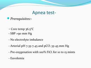 Apnea test-
Prerequisites:-
- Core temp 36.5°C
- SBP >90 mm Hg
- No electrolyte imbalance
- Arterial pH 7.35-7.45 and pCO2 35-45 mm Hg
- Pre-oxygenation with 100% FiO2 for 10 to 15 mints
- Euvolemia
 