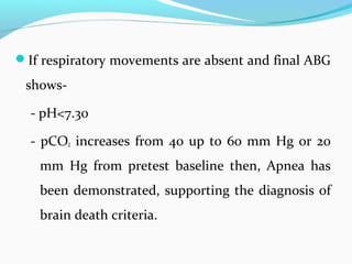 If respiratory movements are absent and final ABG
shows-
- pH<7.30
- pCO2 increases from 40 up to 60 mm Hg or 20
mm Hg from pretest baseline then, Apnea has
been demonstrated, supporting the diagnosis of
brain death criteria.
 