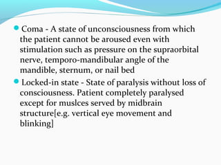 Coma - A state of unconsciousness from which
the patient cannot be aroused even with
stimulation such as pressure on the supraorbital
nerve, temporo-mandibular angle of the
mandible, sternum, or nail bed
Locked-in state - State of paralysis without loss of
consciousness. Patient completely paralysed
except for muslces served by midbrain
structure[e.g. vertical eye movement and
blinking]
 