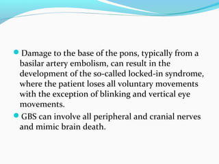 Damage to the base of the pons, typically from a
basilar artery embolism, can result in the
development of the so-called locked-in syndrome,
where the patient loses all voluntary movements
with the exception of blinking and vertical eye
movements.
GBS can involve all peripheral and cranial nerves
and mimic brain death.
 