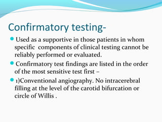 Confirmatory testing-
Used as a supportive in those patients in whom
specific components of clinical testing cannot be
reliably performed or evaluated.
Confirmatory test findings are listed in the order
of the most sensitive test first –
1)Conventional angiography. No intracerebral
filling at the level of the carotid bifurcation or
circle of Willis .
 