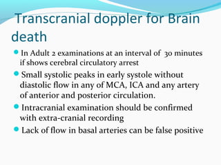 Transcranial doppler for Brain
death
In Adult 2 examinations at an interval of 30 minutes
if shows cerebral circulatory arrest
Small systolic peaks in early systole without
diastolic flow in any of MCA, ICA and any artery
of anterior and posterior circulation.
Intracranial examination should be confirmed
with extra-cranial recording
Lack of flow in basal arteries can be false positive
 
