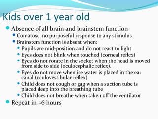 Kids over 1 year old
Absence of all brain and brainstem function
Comatose: no purposeful response to any stimulus
Brainstem function is absent when:
 Pupils are mid-position and do not react to light
 Eyes does not blink when touched (corneal reflex)
 Eyes do not rotate in the socket when the head is moved
from side to side (oculocephalic reflex).
 Eyes do not move when ice water is placed in the ear
canal (oculovestibular reflex)
 Child does not cough or gag when a suction tube is
placed deep into the breathing tube
 Child does not breathe when taken off the ventilator
Repeat in ~6 hours
 