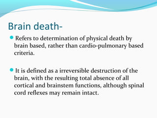 Brain death-
Refers to determination of physical death by
brain based, rather than cardio-pulmonary based
criteria.
It is defined as a irreversible destruction of the
brain, with the resulting total absence of all
cortical and brainstem functions, although spinal
cord reflexes may remain intact.
 
