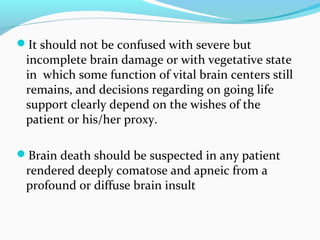 It should not be confused with severe but
incomplete brain damage or with vegetative state
in which some function of vital brain centers still
remains, and decisions regarding on going life
support clearly depend on the wishes of the
patient or his/her proxy.
Brain death should be suspected in any patient
rendered deeply comatose and apneic from a
profound or diffuse brain insult
 