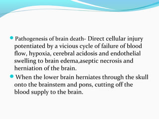 Pathogenesis of brain death- Direct cellular injury
potentiated by a vicious cycle of failure of blood
flow, hypoxia, cerebral acidosis and endothelial
swelling to brain edema,aseptic necrosis and
herniation of the brain.
When the lower brain herniates through the skull
onto the brainstem and pons, cutting off the
blood supply to the brain.
 