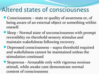 Altered states of consciousness
Consciousness – state or quality of awareness or, of
being aware of an external object or something within
oneself.
Sleep - Normal state of unconsciousness with prompt
reversiblity on thershold sensory stimulus and
maintain wakefulness following recovery.
Depressed consciousness – supra threshold required
and wakefulness cannot be maintained unless the
stimulation continued
Stuporous - Arousable only with vigorous noxious
stimuli, while awake cant demonstrate normal
content of consciousness
 