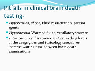 Pitfalls in clinical brain death
testing-
Hypotension, shock, Fluid resuscitation, pressor
agents
Hypothermia-Warmed fluids, ventilatory warmer
Intoxication or drug overdose - Serum drug levels
of the drugs given and toxicology screens, or
increase waiting time between brain death
examinations
 