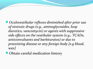 Oculovestibular reflexes diminished after prior use
of ototoxic drugs (e.g., aminoglycosides, loop
diuretics, vancomycin) or agents with suppressive
side effects on the vestibular system (e.g., TCADs,
anticonvulsants and barbiturates) or due to
preexisting disease or any foreign body [e.g blood,
wax]
Obtain careful medication history
 